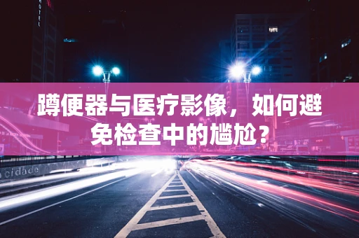 蹲便器与医疗影像，如何避免检查中的尴尬？