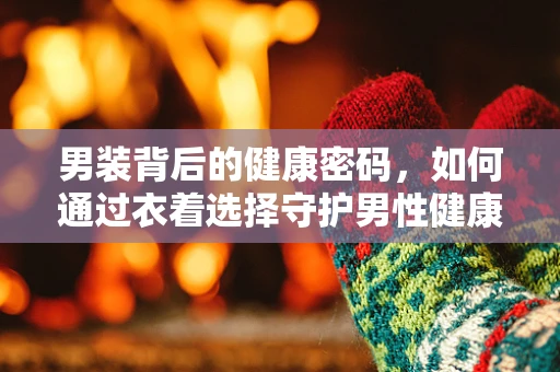 男装背后的健康密码，如何通过衣着选择守护男性健康？
