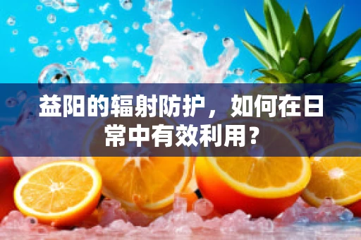 益阳的辐射防护，如何在日常中有效利用？