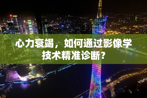 心力衰竭，如何通过影像学技术精准诊断？