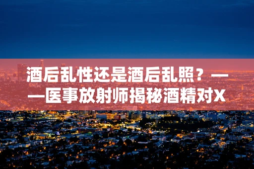 酒后乱性还是酒后乱照？——医事放射师揭秘酒精对X光检查的影响