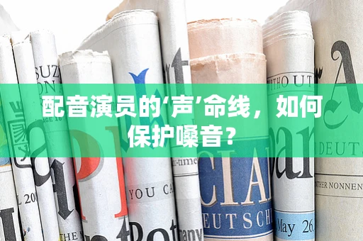 配音演员的‘声’命线，如何保护嗓音？