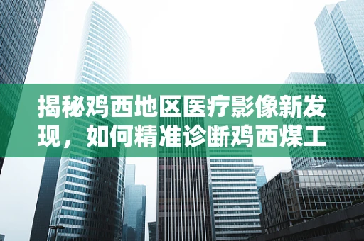 揭秘鸡西地区医疗影像新发现，如何精准诊断鸡西煤工尘肺的X光影像特征？