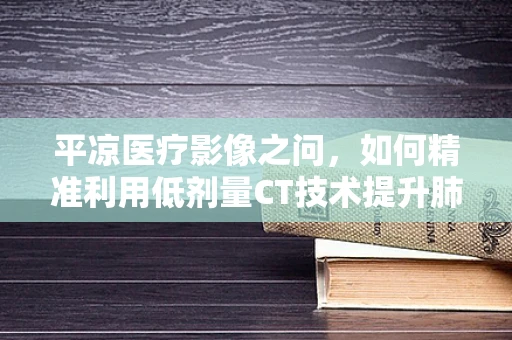 平凉医疗影像之问，如何精准利用低剂量CT技术提升肺癌早筛效率？
