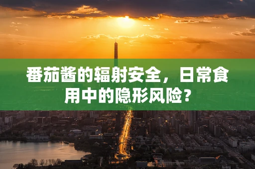 番茄酱的辐射安全，日常食用中的隐形风险？