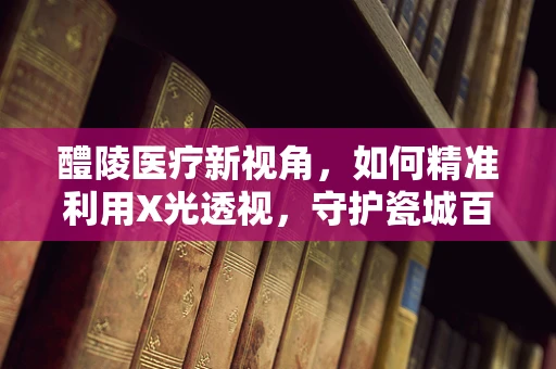 醴陵医疗新视角，如何精准利用X光透视，守护瓷城百姓的隐形健康？