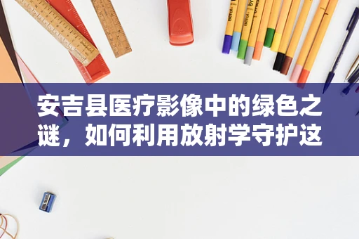 安吉县医疗影像中的绿色之谜，如何利用放射学守护这片绿水青山？