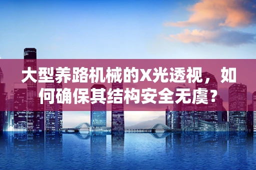 大型养路机械的X光透视，如何确保其结构安全无虞？