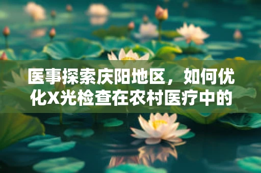 医事探索庆阳地区，如何优化X光检查在农村医疗中的普及与效用？