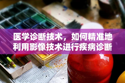 医学诊断技术，如何精准地利用影像技术进行疾病诊断？