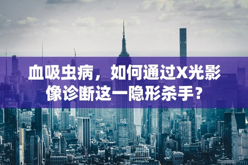 血吸虫病，如何通过X光影像诊断这一隐形杀手？