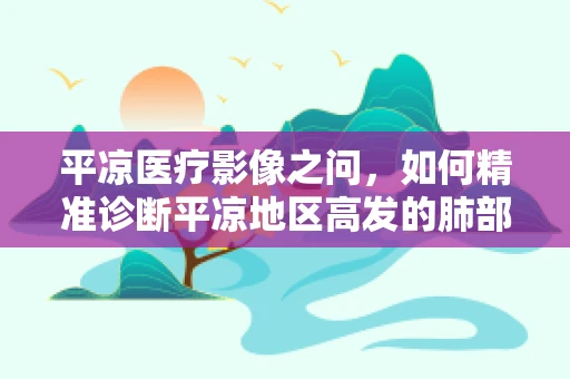 平凉医疗影像之问，如何精准诊断平凉地区高发的肺部疾病？
