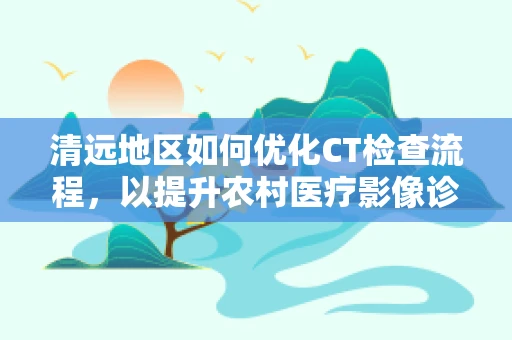 清远地区如何优化CT检查流程，以提升农村医疗影像诊断效率？