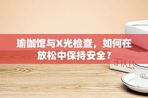 瑜伽馆与X光检查，如何在放松中保持安全？
