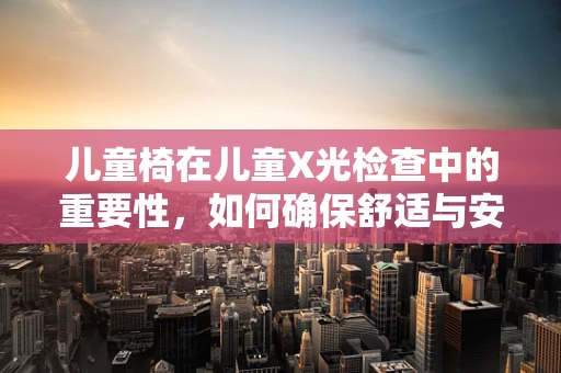 儿童椅在儿童X光检查中的重要性，如何确保舒适与安全？