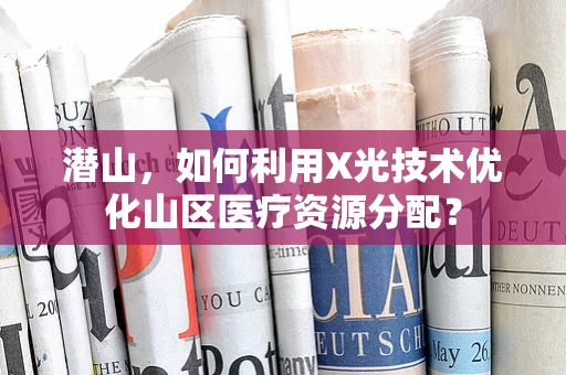 潜山，如何利用X光技术优化山区医疗资源分配？