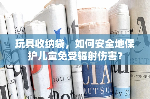 玩具收纳袋，如何安全地保护儿童免受辐射伤害？