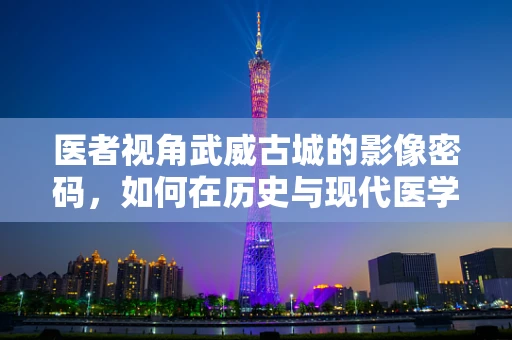 医者视角武威古城的影像密码，如何在历史与现代医学间寻找武威之影？