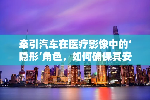牵引汽车在医疗影像中的‘隐形’角色，如何确保其安全与精准？