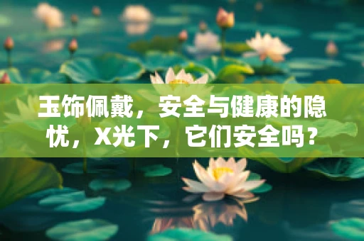 玉饰佩戴，安全与健康的隐忧，X光下，它们安全吗？