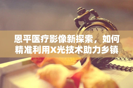 恩平医疗影像新探索，如何精准利用X光技术助力乡镇医疗提升？