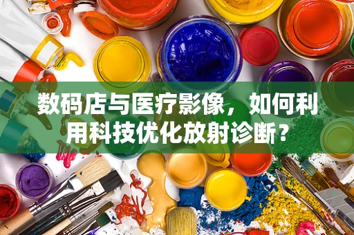 数码店与医疗影像，如何利用科技优化放射诊断？
