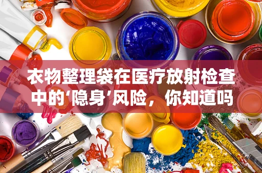 衣物整理袋在医疗放射检查中的‘隐身’风险，你知道吗？