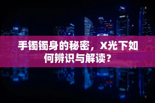 手镯镯身的秘密，X光下如何辨识与解读？