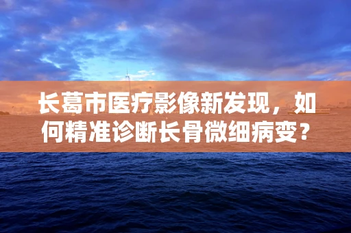 长葛市医疗影像新发现，如何精准诊断长骨微细病变？