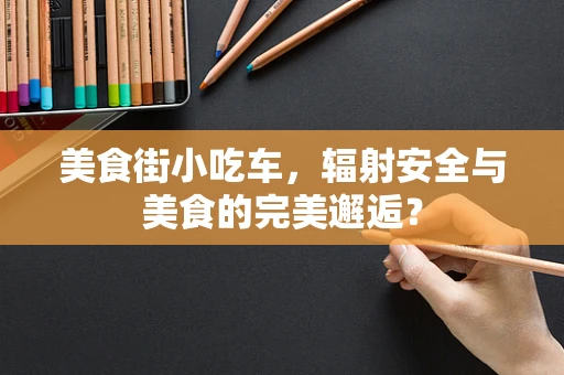 美食街小吃车，辐射安全与美食的完美邂逅？
