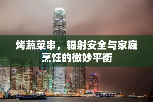 烤蔬菜串，辐射安全与家庭烹饪的微妙平衡