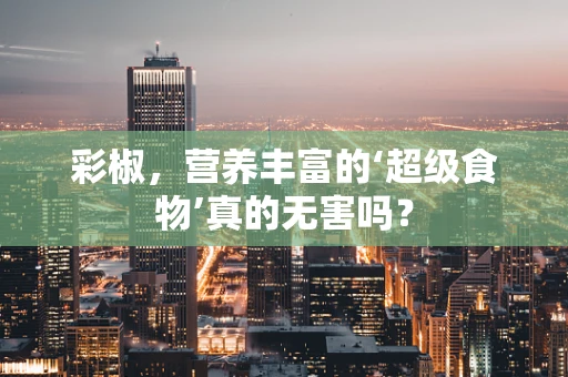 彩椒，营养丰富的‘超级食物’真的无害吗？