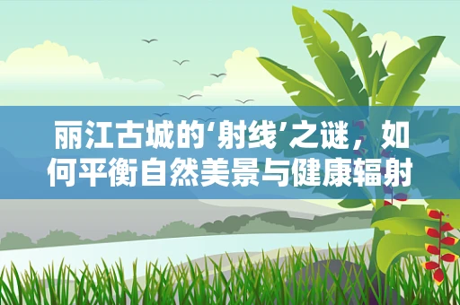 丽江古城的‘射线’之谜，如何平衡自然美景与健康辐射？