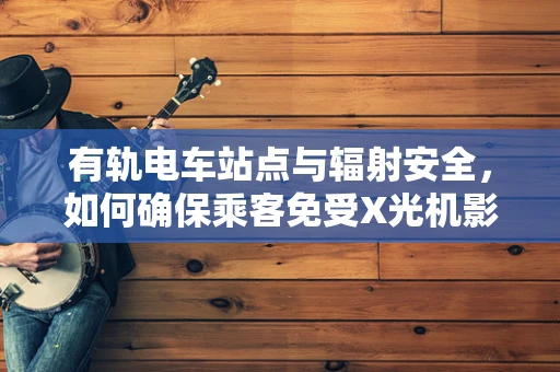 有轨电车站点与辐射安全，如何确保乘客免受X光机影响？