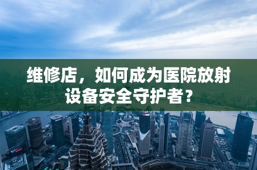 维修店，如何成为医院放射设备安全守护者？