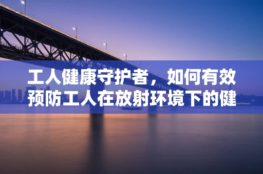 工人健康守护者，如何有效预防工人在放射环境下的健康风险？