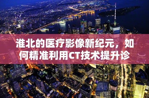 淮北的医疗影像新纪元，如何精准利用CT技术提升诊断效率？