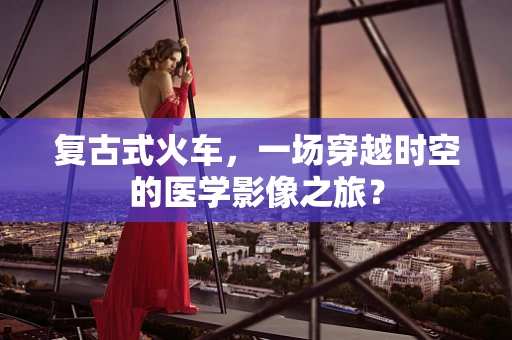 复古式火车，一场穿越时空的医学影像之旅？