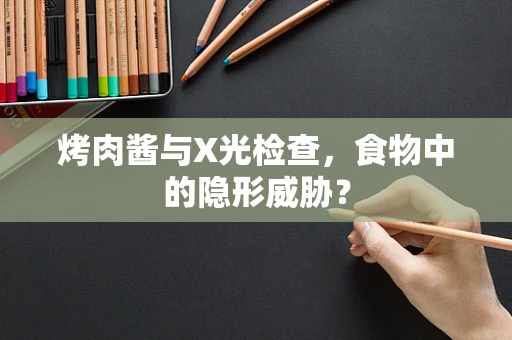 烤肉酱与X光检查，食物中的隐形威胁？