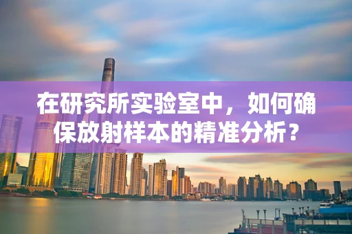 在研究所实验室中，如何确保放射样本的精准分析？