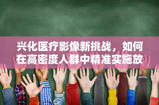 兴化医疗影像新挑战，如何在高密度人群中精准实施放射检查？
