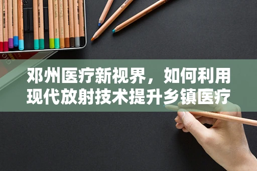 邓州医疗新视界，如何利用现代放射技术提升乡镇医疗质量？