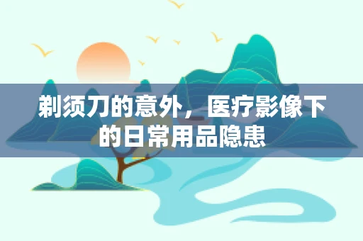 剃须刀的意外，医疗影像下的日常用品隐患