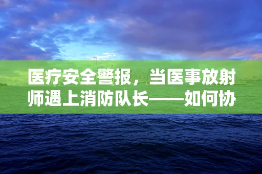 医疗安全警报，当医事放射师遇上消防队长——如何协同应对医院火灾紧急情况？