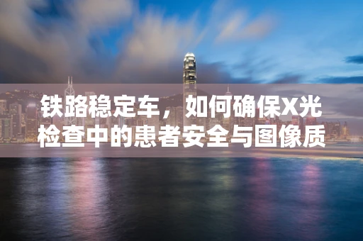铁路稳定车，如何确保X光检查中的患者安全与图像质量？