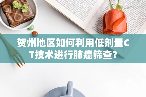 贺州地区如何利用低剂量CT技术进行肺癌筛查？