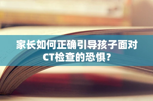 家长如何正确引导孩子面对CT检查的恐惧？