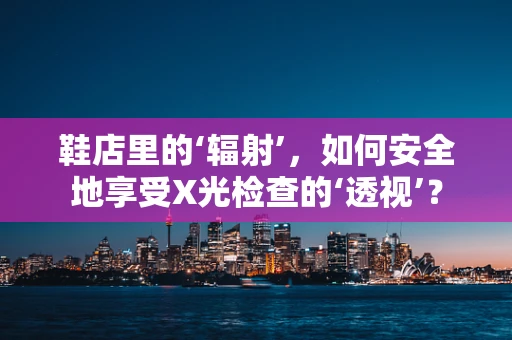 鞋店里的‘辐射’，如何安全地享受X光检查的‘透视’？