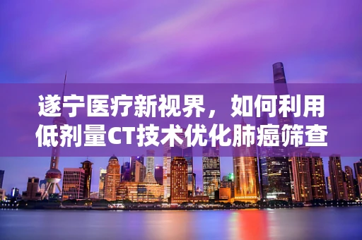 遂宁医疗新视界，如何利用低剂量CT技术优化肺癌筛查？