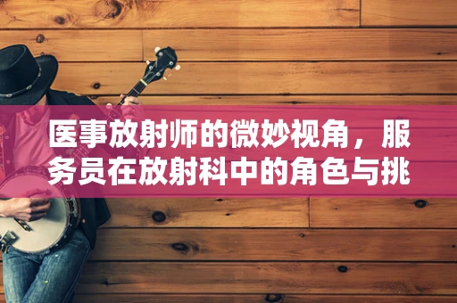 医事放射师的微妙视角，服务员在放射科中的角色与挑战